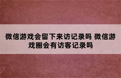 微信游戏会留下来访记录吗 微信游戏圈会有访客记录吗